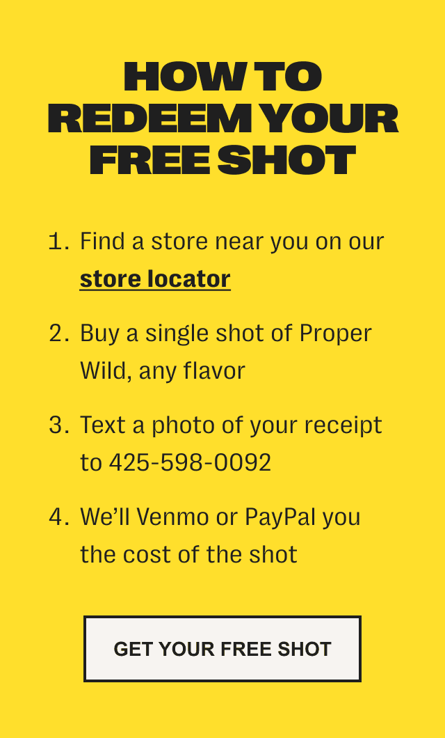 how to redeem your free shot - 1. find a store near you on our store locator. /// 2. buy a single shot of proper wild, any flavor. /// 3. text a photo of your receipt to 425-598-0092 /// 4. we'll venmo or paypal you the cost of the shot - get your free shot