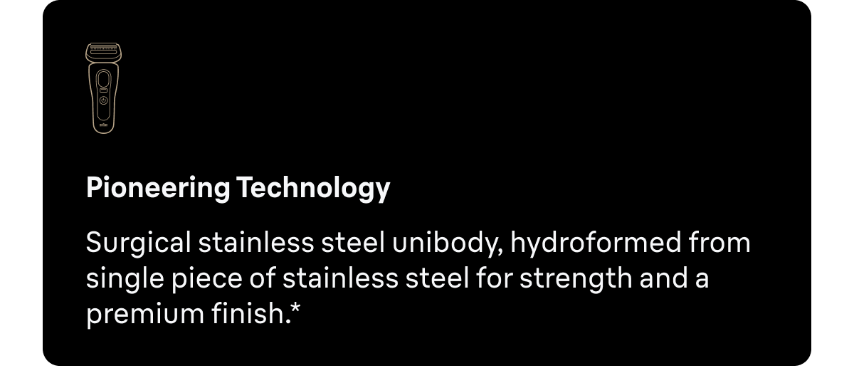 Pioneering Technology - Surgical stainless steel unibody, hydroformed from single piece of stainless steel for strength and a premium finish.*
