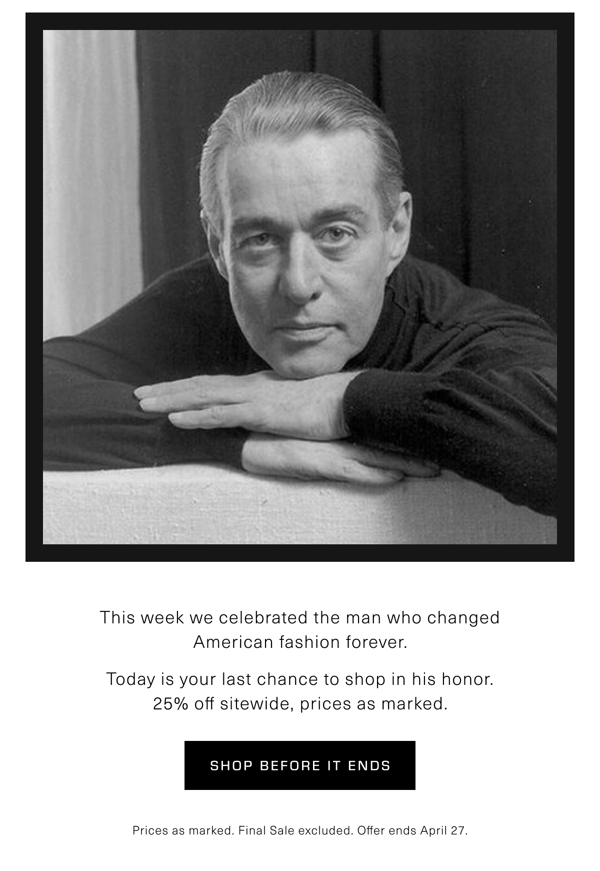 This week we celebrated the man who changed American fashion forever. Today is your last chance to shop in his honor. 25% off sitewide, prices as marked. Shop Before It Ends. Prices as marked. Final Sale excluded. Offer ends April 27.