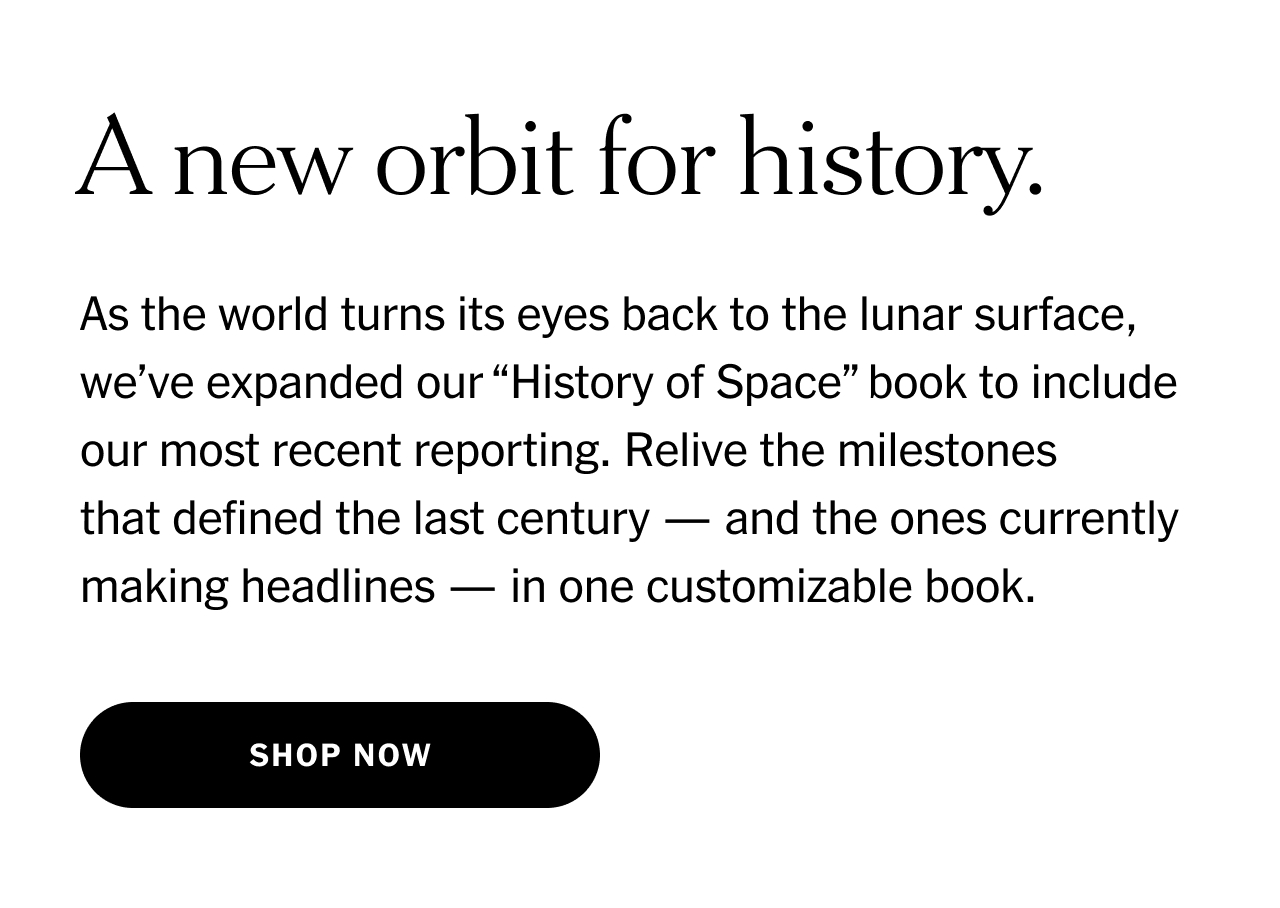 A new orbit for history. As the world turns its eyes back to the lunar surface, we’ve expanded our History of Space book to include our most recent reporting. Relive the milestones that defined the last century—and the ones currently making headlines—in one customizable book. Shop now.