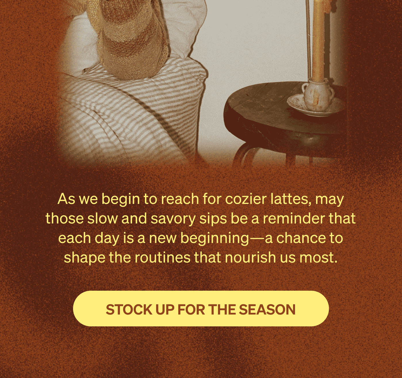 As we begin to reach for cozier lattes, may those slow and savory sips be a reminder that each day is a new beginning—a chance to shape the routines that nourish us most. [STOCK UP FOR THE SEASON]