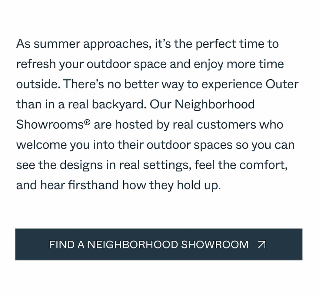 There's no better way to experience Outer than in a real backyard. Our Neighborhood Showrooms® are hosted by actual customers who open their outdoor spaces so you can see the designs, feel the comfort, and hear firsthand how it all holds up.