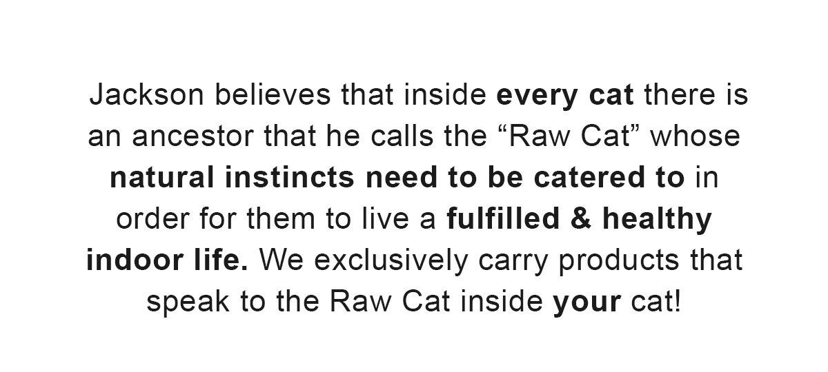 Jackson believes that inside every cat there is an ancestor that he calls the “Raw Cat” whose natural instincts need to be catered to in order for them to live a fulfilled & healthy indoor life. We exclusively carry products that speak to the Raw Cat inside your cat!