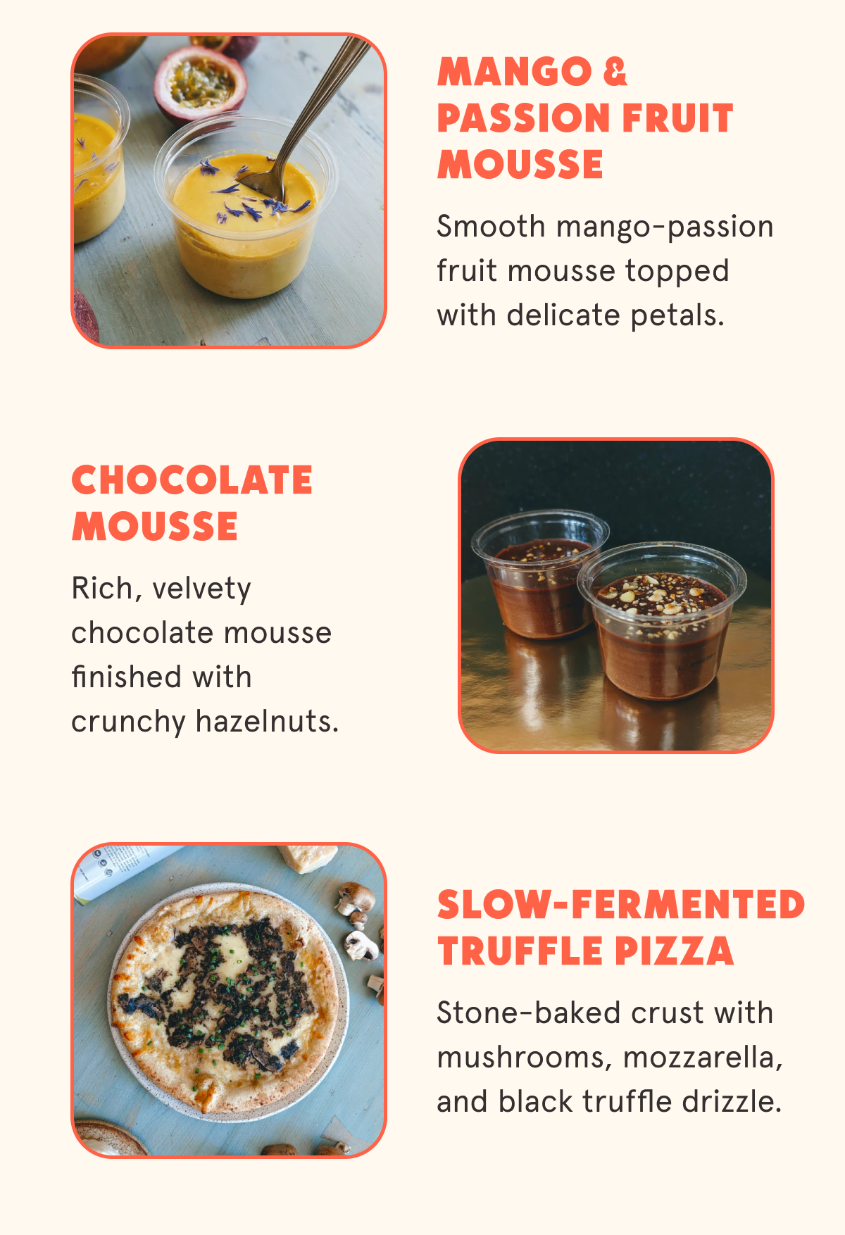 Mango & Passion Fruit Mousse Smooth mango-passion fruit mousse topped with delicate petals. Chocolate Mousse Rich, velvety chocolate mousse finished with crunchy hazelnuts. Slow-Fermented Truffle Pizza Stone-baked crust with mushrooms, mozzarella, and black truffle drizzle.