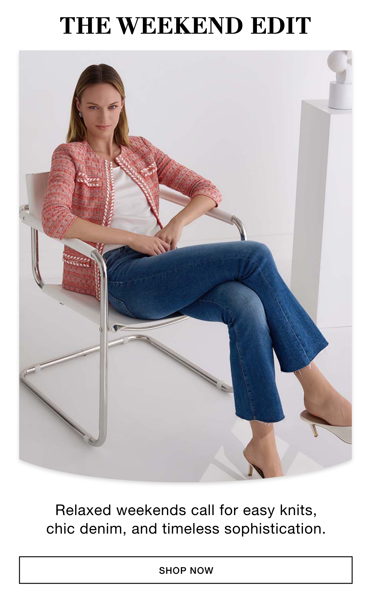 THE WEEKEND EDIT - Relaxed weekends call for easy knits, chic denim, and timeless sophistication. SHOP NOW >>