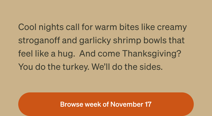 Cool nights call for warm bites like creamy stroganoff and garlicky shrimp bowls that feel like a hug. And come Thanksgiving? You do the turkey. We’ll do the sides. Browse week of November 17