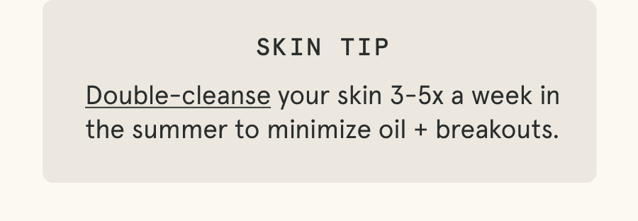 Skin Tip: Double-cleanse your skin 3-5x a week in the summer to minimize oil + breakouts.