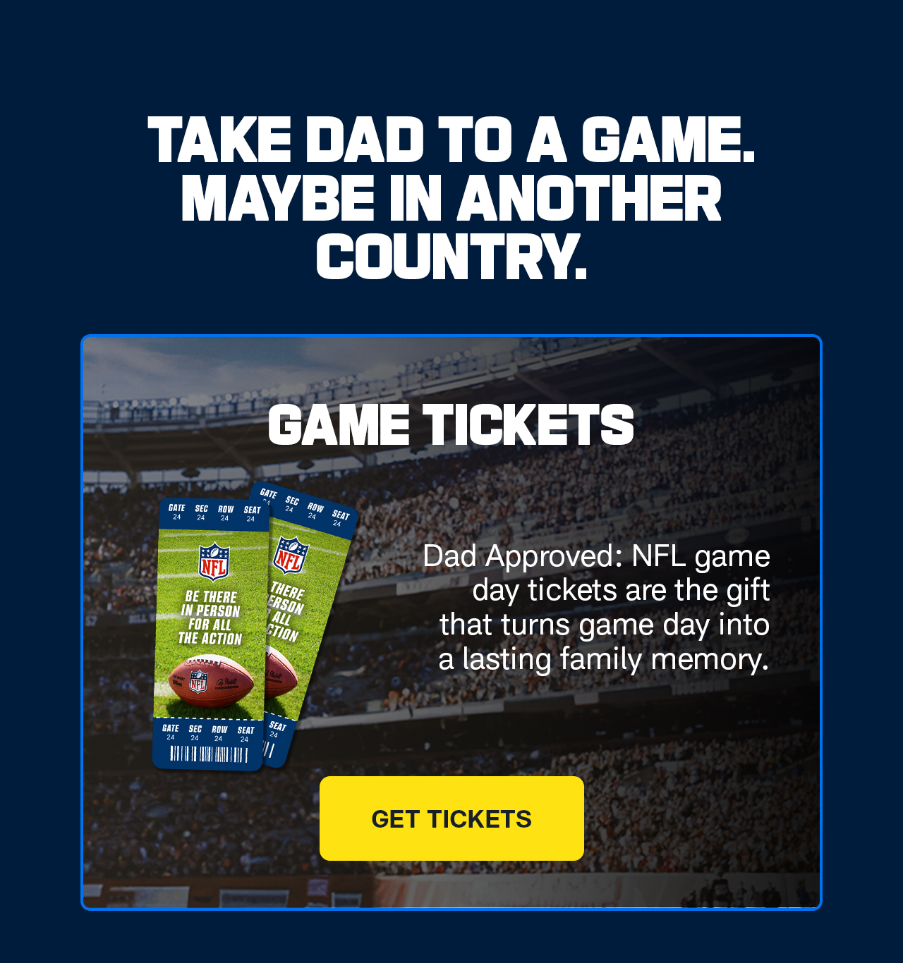 Take Dad to a Game. Maybe in Another Country. Dad Approved: NFL game day tickets are the gift that turns game day into a lasting family memory. Get Tickets.>