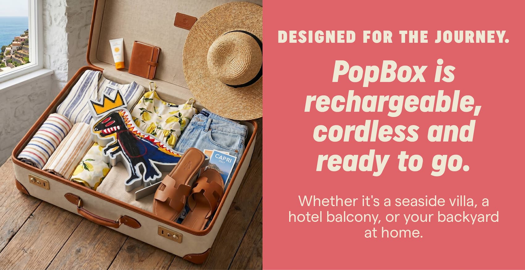 Designed for the journey. PopBox is rechargeable, cordless and ready for wherever summer takes you. Whether it's a seaside villa, a hotel balcony, or your backyard at home.