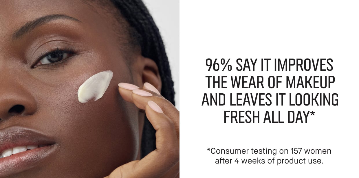 96% SAY IT IMPROVES THE WEAR OF MAKEUP AND LEAVES IT LOOKING FRESH ALL DAY* | *Consumer testing on 157 women after 4 weeks of product use.