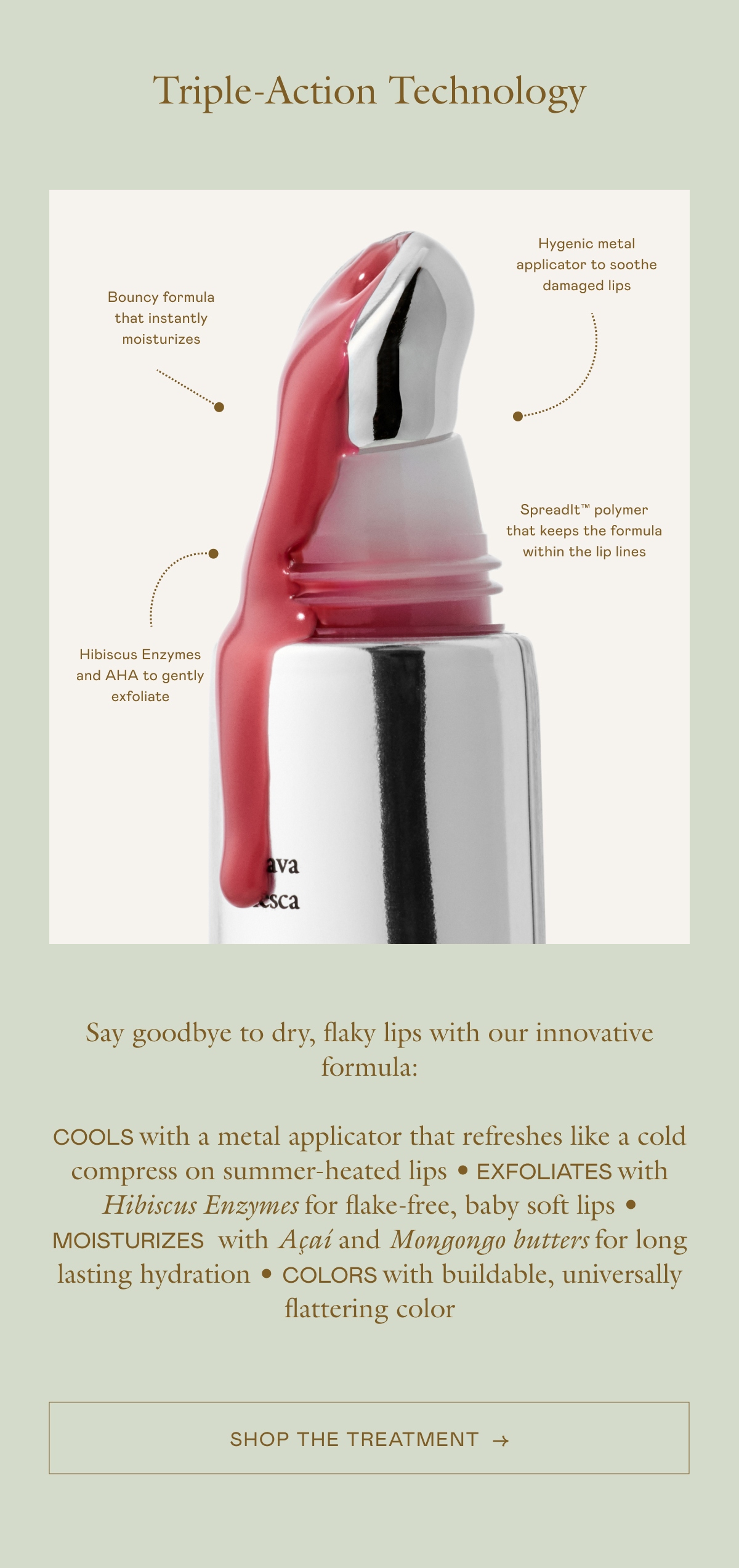 Say goodbye to dry, flaky lips with our innovative formula: COOLS with a metal applicator that refreshes like a cold compress on summer-heated lips • EXFOLIATES with Hibiscus Enzymes for flake-free, baby soft lips • MOISTURIZES with Açaí and Mongongo butters for long lasting hydration • COLORS with buildable, universally flattering color