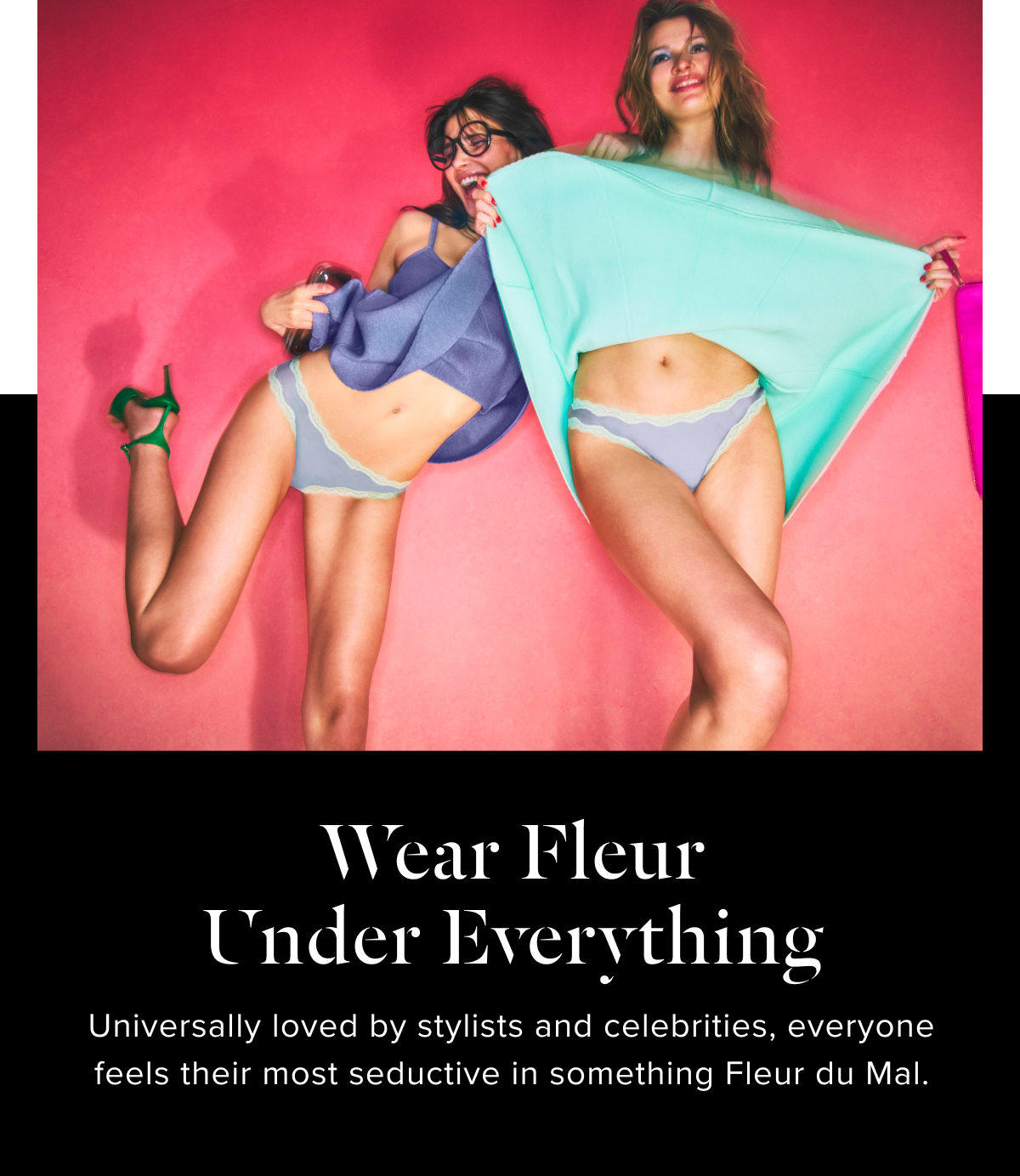 Wear Fleur Under Everything.  Universally loved by stylists and celebrities, everyone feels their most seductive in something Fleur du Mal.