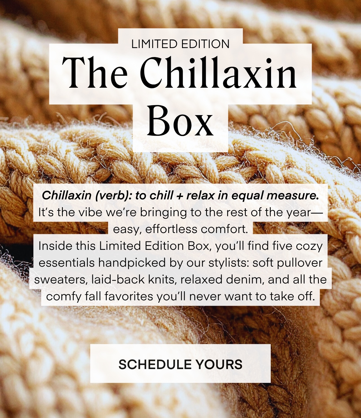 LIMITED EDITION The Chillaxin Box Chillaxin (verb): to chill + relax in equal measure. It's the vibe we're bringing to the rest of the year— easy, effortless comfort. Inside this Limited Edition Box, you'll find five cozy essentials handpicked by our stylists: soft pullover sweaters, laid-back knits, relaxed denim, and all the comfy fall favorites you'll never want to take off.
SCHEDULE YOURS