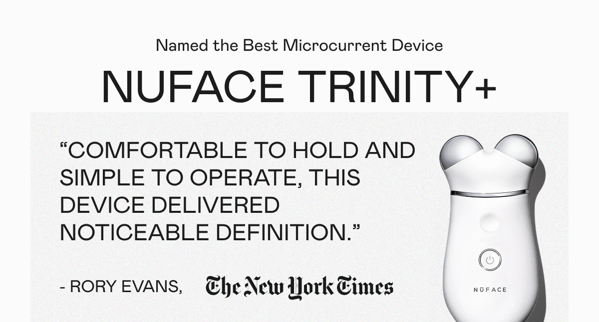 Named the Best Microcurrent Device: NUFACE TRINITY+ | "Comfortable to hold and simple to operate, this device delivered noticeable definition." - Rory Evans, The New York Times