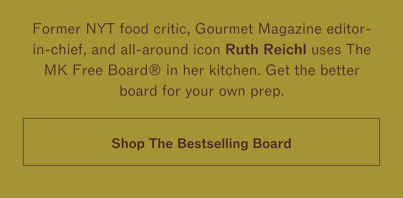 Former NYT food critic, Gourmet Magazine editor-in-chief, and all-around icon Ruth Reichl uses The MK Free Board® in her kitchen. Get the better board for your own prep. SHOP THE BESTSELLING BOARD