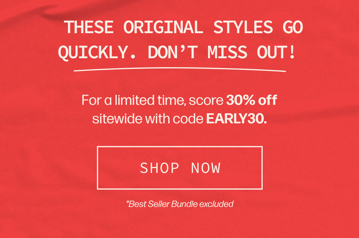  These original styles go quickly. Don’t miss out! | For a limited time, score 30% off sitewide with code EARLY30. | [SHOP NOW] | *Best Seller Bundle excluded