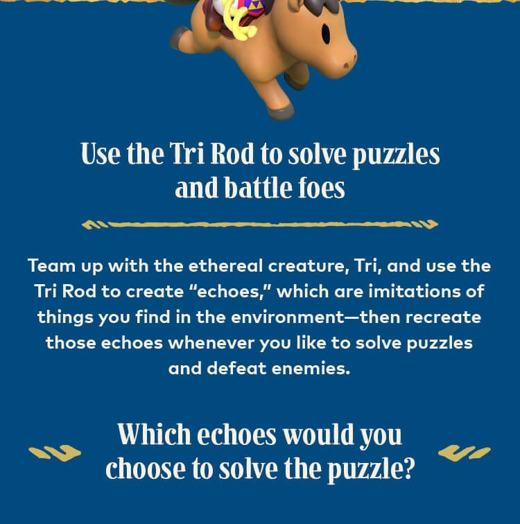 Use the Tri Rod to solve puzzles and battle foes. Team up with the ethereal creature, Tri, and use the Tri Rod to create “echoes,” which are imitations of things you find in the environment—then recreate those echoes whenever you like to solve puzzles and defeat enemies. Which echoes would you choose to solve the puzzle?