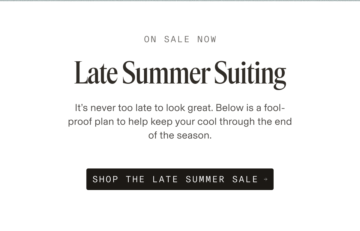 ON SALE NOW Late Summer Suiting It’s never too late to look great. Below is a fool-proof plan to help keep your cool through the end of the season. SHOP THE LATE SUMMER SALE +
