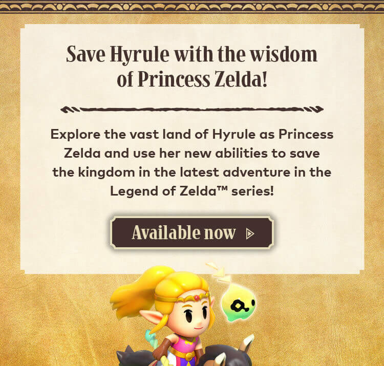Save Hyrule with the wisdom of Princess Zelda! Explore the vast land of Hyrule as Princess Zelda and use her new abilities to save the kingdom in the latest adventure in the Legend of Zelda series! Available now.