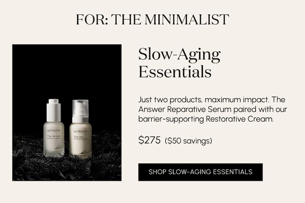 For the minimalist. Slow-Aging Essentials Just two products, maximum impact. The Answer Reparative Serum paired with our barrier-supporting Restorative Cream.  $275  ($50 savings)