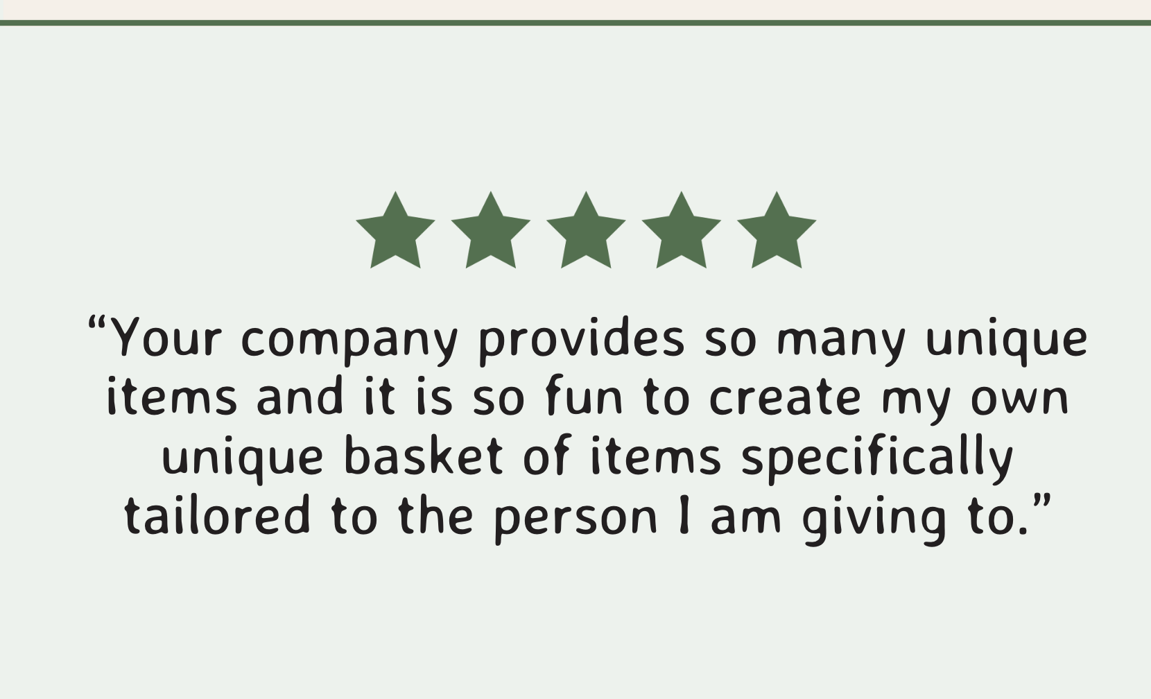 “Your company provides so many unique items and it is so fun to create my own unique basket of items specifically tailored to the person I am giving to.”