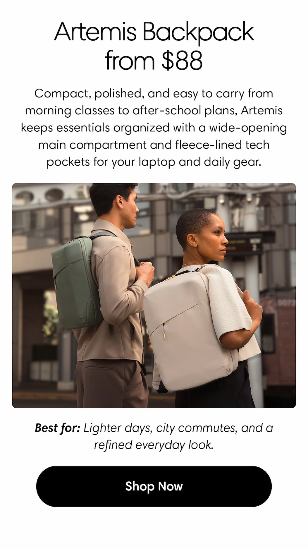 Artemis Backpack, now $88. Compact, polished, and easy to carry from morning classes to after-school plans, Artemis keeps essentials organized without the bulk, with a wide-opening main compartment and fleece-lined tech pockets for your laptop, charger, and daily gear. Best for: lighter days, city commutes, and a refined everyday look. Shop Artemis