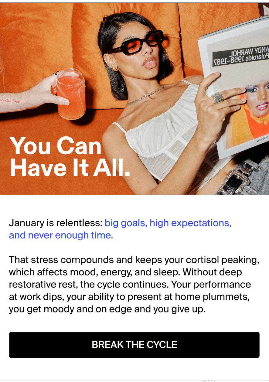You Can Have It All. January is relentless: big goals, high expectations, and never enough time. That stress compounds and keeps your cortisol peaking, which affects mood, energy, and sleep. Without deep restorative rest, the cycle continues. Your performance at work dips, your ability to present at home plummets, you get moody and on edge and you give up.