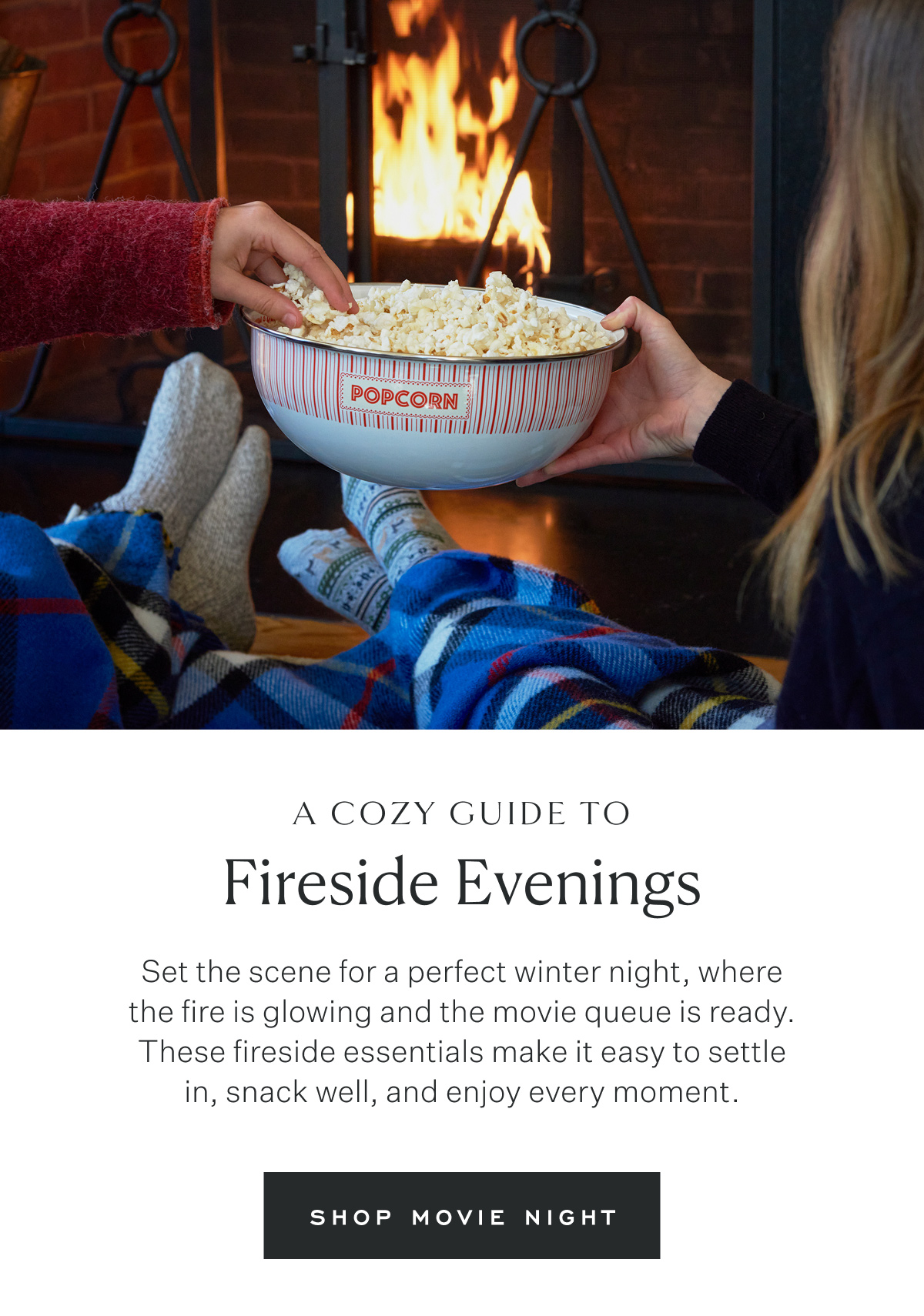 A Cozy Guide to Fireside Evenings. Set the scene for a perfect winter night, where the fire is glowing and the movie queue is ready. These fireside essentials make it easy to settle in, snack well, and enjoy every moment. Shop Movie Night.