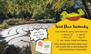 Wind Down Wednesday flyer, with picture of Garden of Reflection and Remembrance and illustrations of a turtle relaxing and a book: Every month this spring, come visit us on February 4th, March 25th, April 8th, May 13th. 12-1 pm, Garden Chapel and Gardens. Come eat good food, enjoy music, and unwind with a calming labyrinth walk at Wind Down Wednesday! Now with a special garden activity!