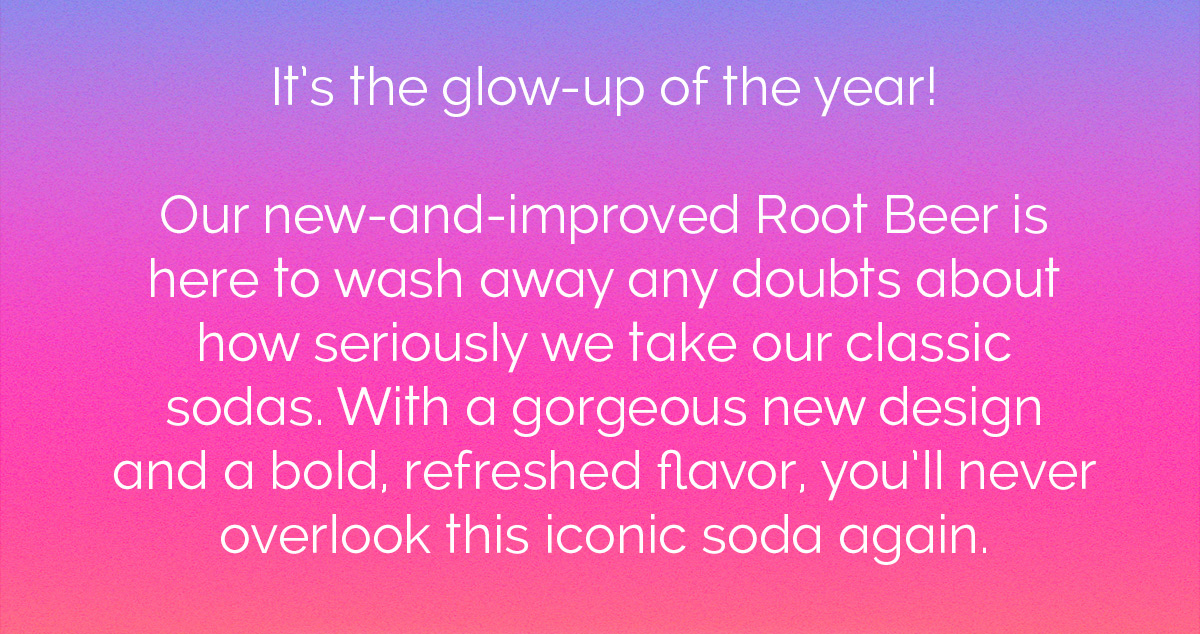 It's the glow-up of the year! Our new-and-improved Root Beer is here to wash away any doubts about how seriously we take our classic sodas. With a gorgeous new design and a bold, refreshed flavor, you'll never overlook this iconic soda again. 