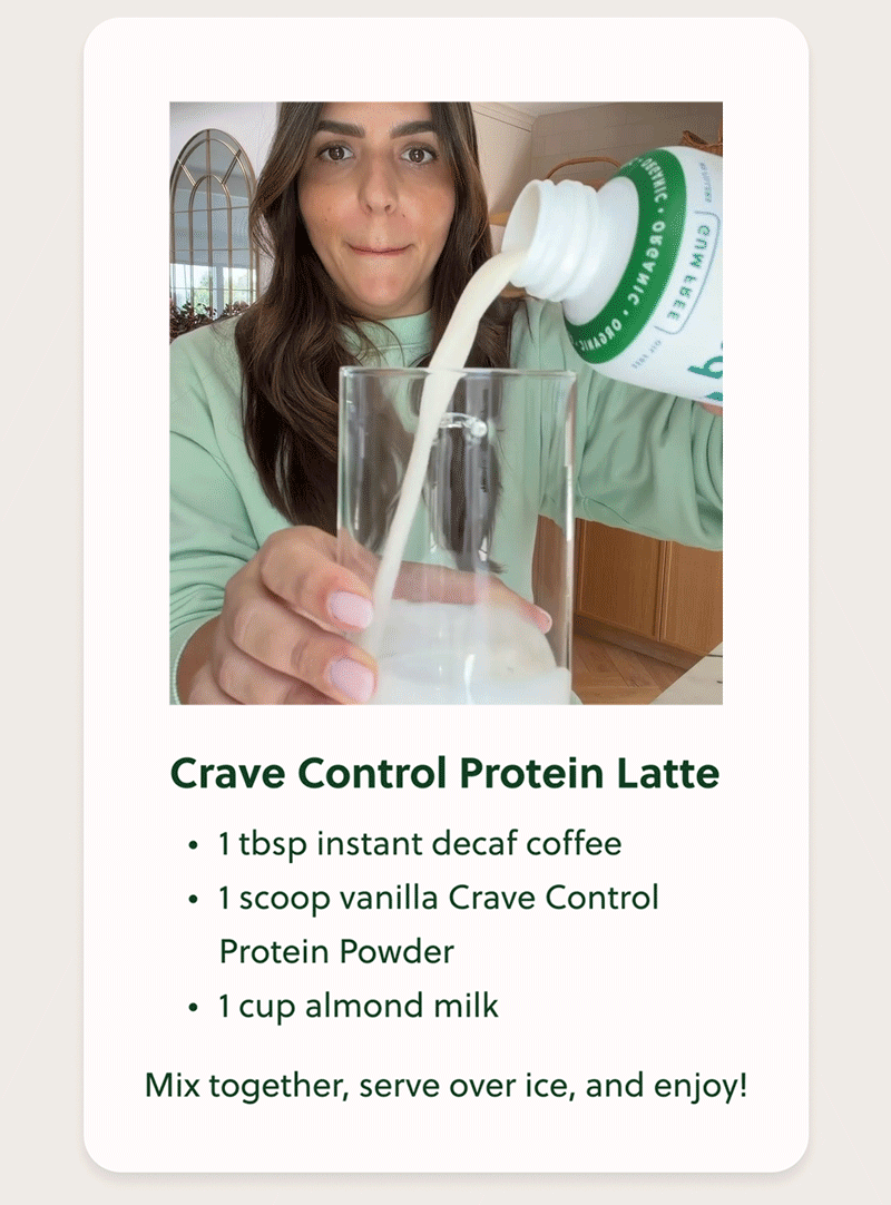 Crave Control Protein Latte • 1 tbsp instant decaf coffee • 1 scoop vanilla Crave Control Protein Powder • 1 cup almond milk Mix together, serve over ice, and enjoy!