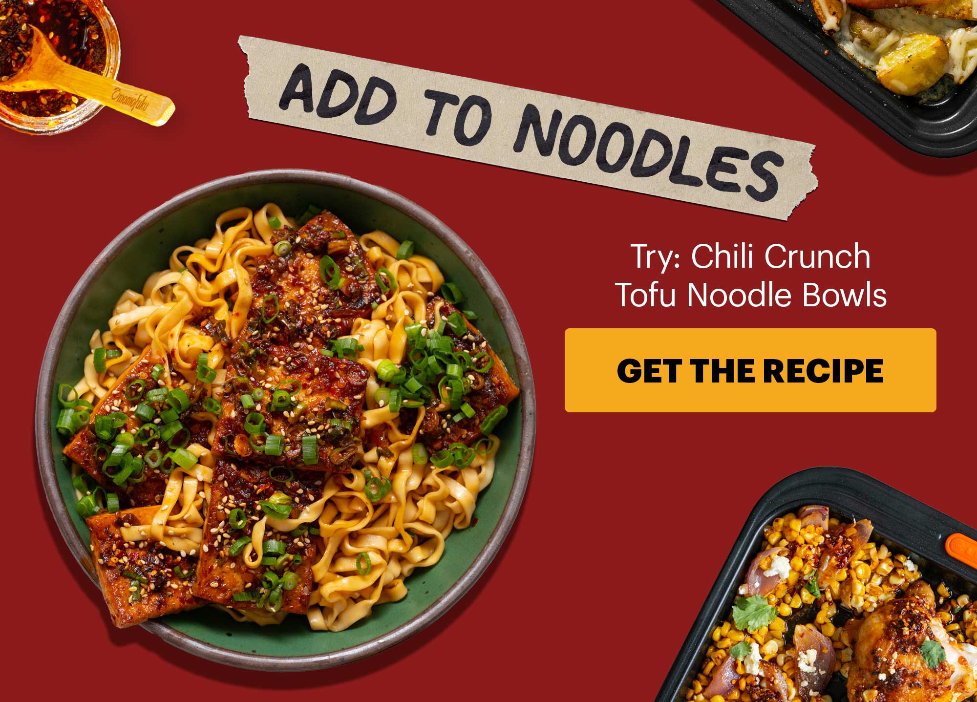 Subheader: ADD TO NOODLES Sub-text: Try: Chili Crunch Tofu Noodle Bowls   GET THE RECIPE 