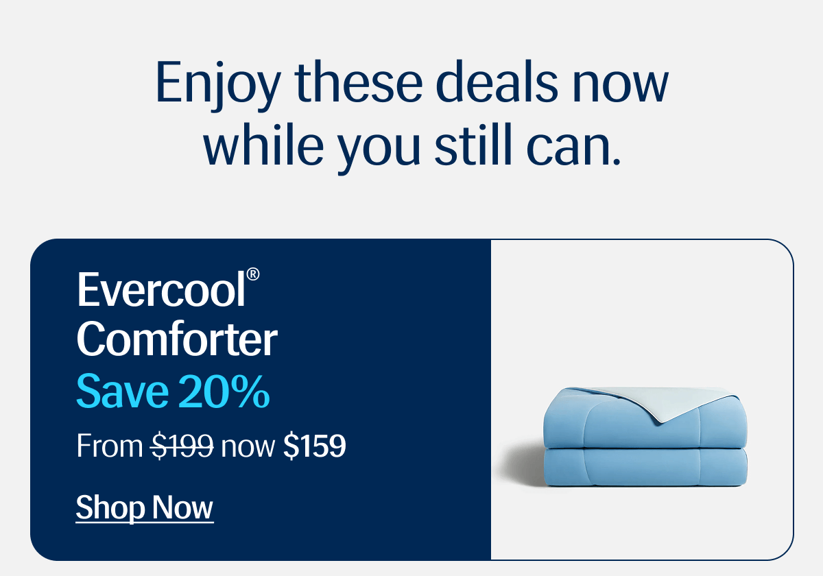 Enjoy these deals now while you still can. | Evercool® Comforter | Save 20% | From $199 now $159 | Shop Now