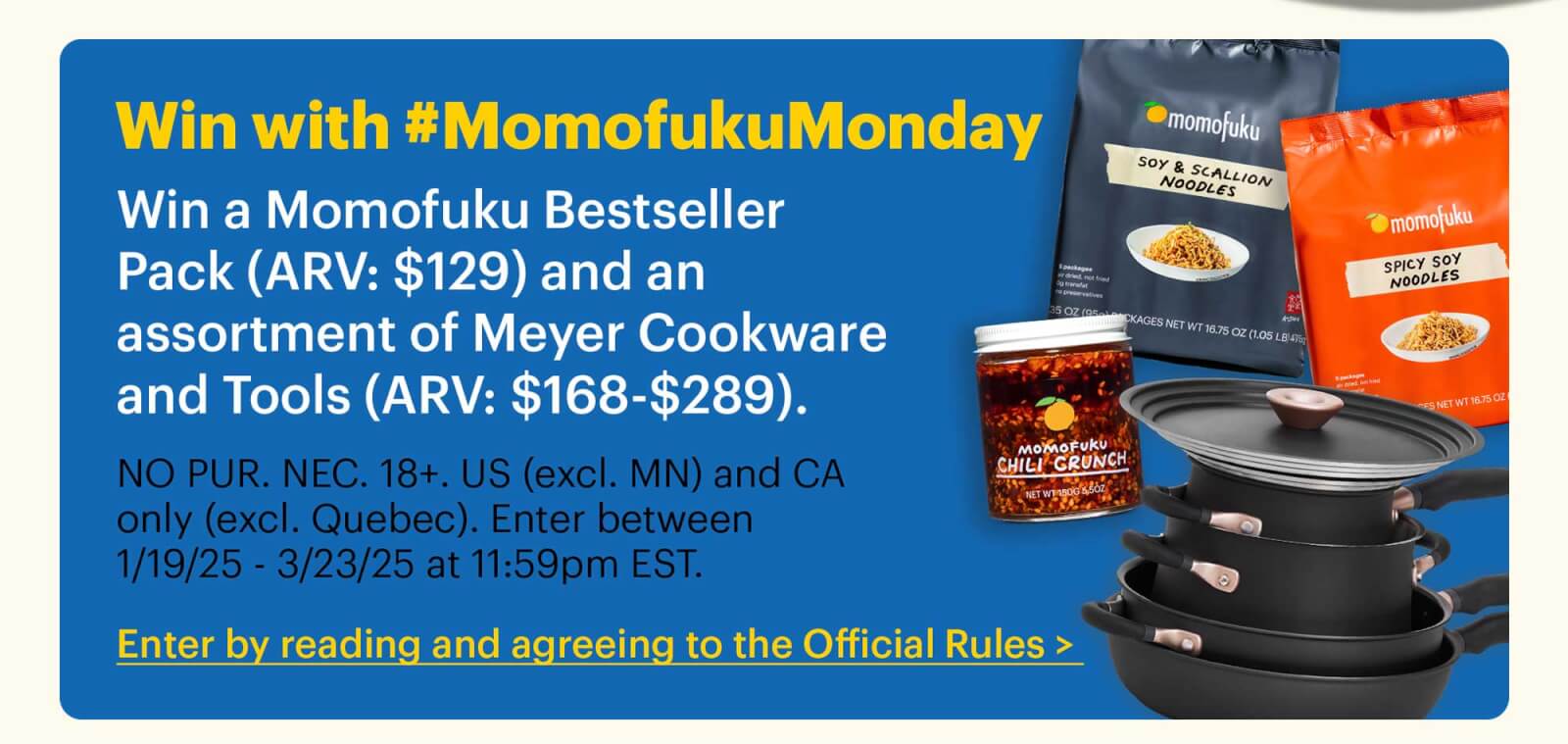 Win with #MomofukuMonday Win a Momofuku Bestseller Pack (ARV: $129) and an assortment of Meyer Cookware and Tools (ARV: $168-$289).  Sub-text:  NO PUR. NEC. 18+. US (excl. MN) and CA only (excl. Quebec). Enter between 1/19/25 - 3/23/25 at 11:59pm EST.  CTA: Enter by reading and agreeing to the Official Rules >  