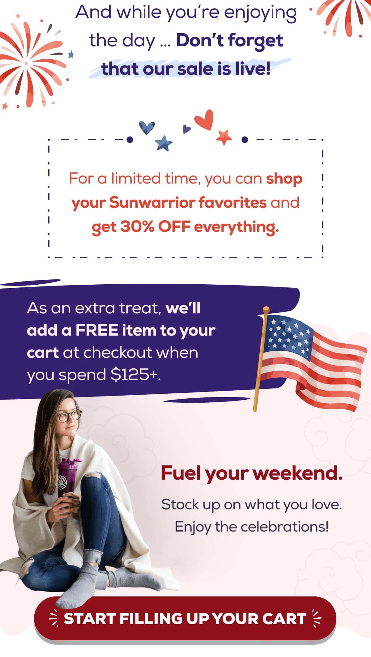 And while you’re enjoying the day … Don’t forget that our sale is live! For a limited time, you can shop your Sunwarrior favorites and get 30% OFF everything. As an extra treat, we’ll add a FREE item to your cart at checkout when you spend $125+.  Fuel your weekend. Stock up on what you love. Enjoy the celebrations! START FILLING UP YOUR CART