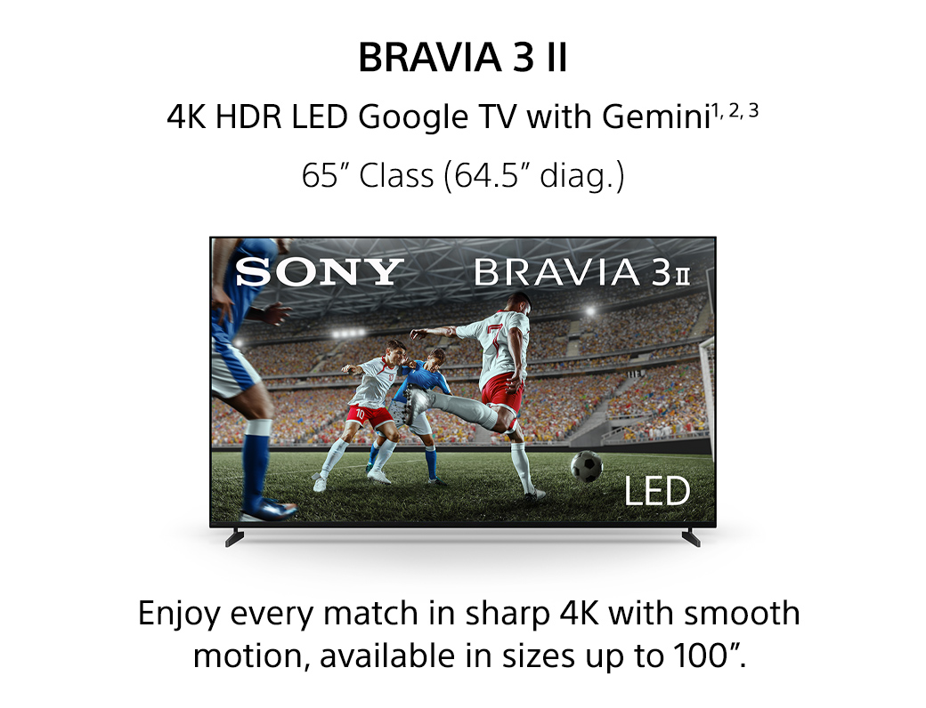 Bravia 3 II | 4K HDR LED Google TV with Gemini1,2,3 65inch Class (64.5inch diag.) Enjoy every match in sharp 4K with smooth motion, available in sizes up to 100inch.