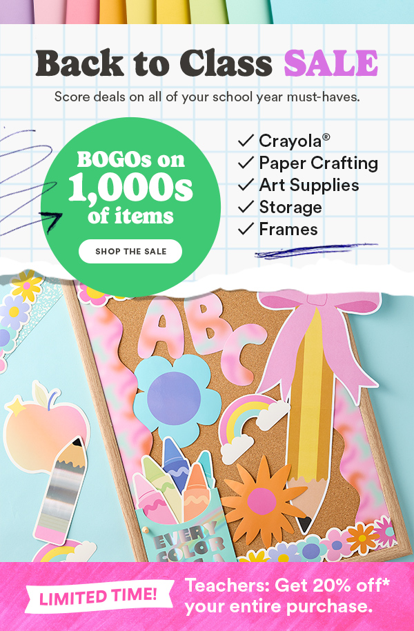 Back to Class SALE Score deals on all of your school year must-haves. BOGOs on 1,000s of items SHOP THE SALE ✓ Crayola® ✓ Paper Crafting ✓ Art Supplies ✓ Storage ✓ Frames LIMITED TIME! Teachers: Get 20% off* your entire purchase.