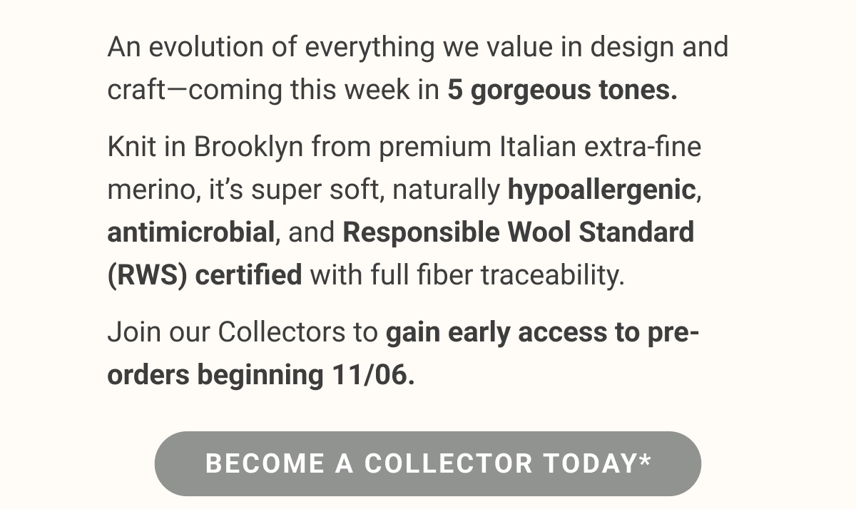 An evolution of everything we value in design and craft—coming this week in 5 gorgeous tones. Knit in Brooklyn from premium Italian extra-fine merino, it’s super soft, naturally hypoallergenic, antimicrobial, and Responsible Wool Standard (RWS) certified with full fiber traceability. Join our Collectors to gain early access to pre-orders beginning 11/06.