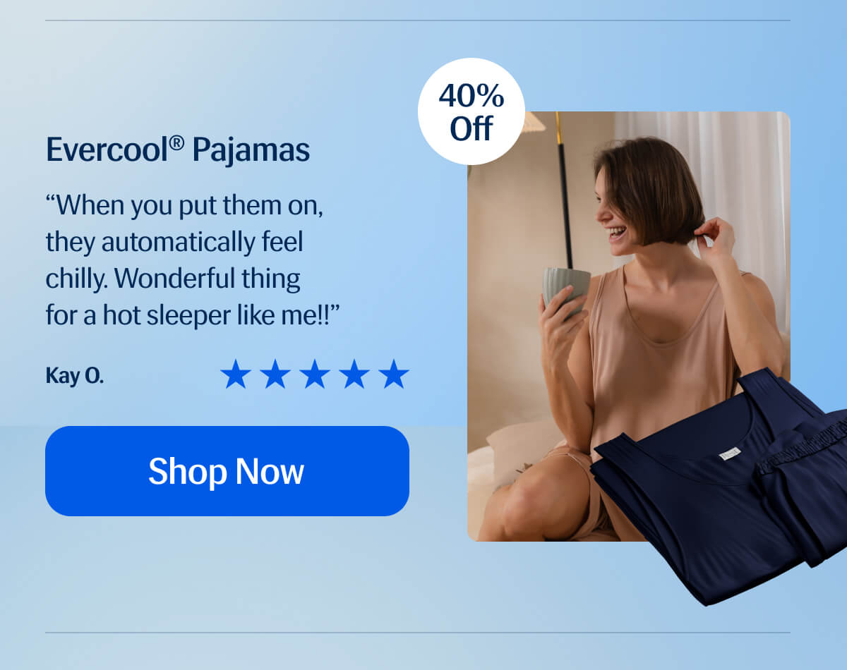 Evercool® Pajamas “When you put them on, they automatically feel chilly. Wonderful thing  for a hot sleeper like me!!” Kay O. Shop Now 