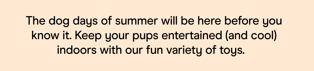 The dog days of summer will be here before you know it. Keep your pups entertained (and cool) indoors with our fun variety of toys.&nbsp;&nbsp;
