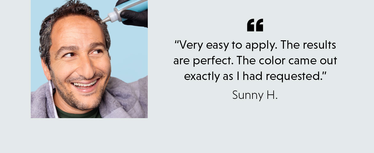 “Very easy to apply. The results are perfect. The color came out exactly as I had requested.” - Sunny H.