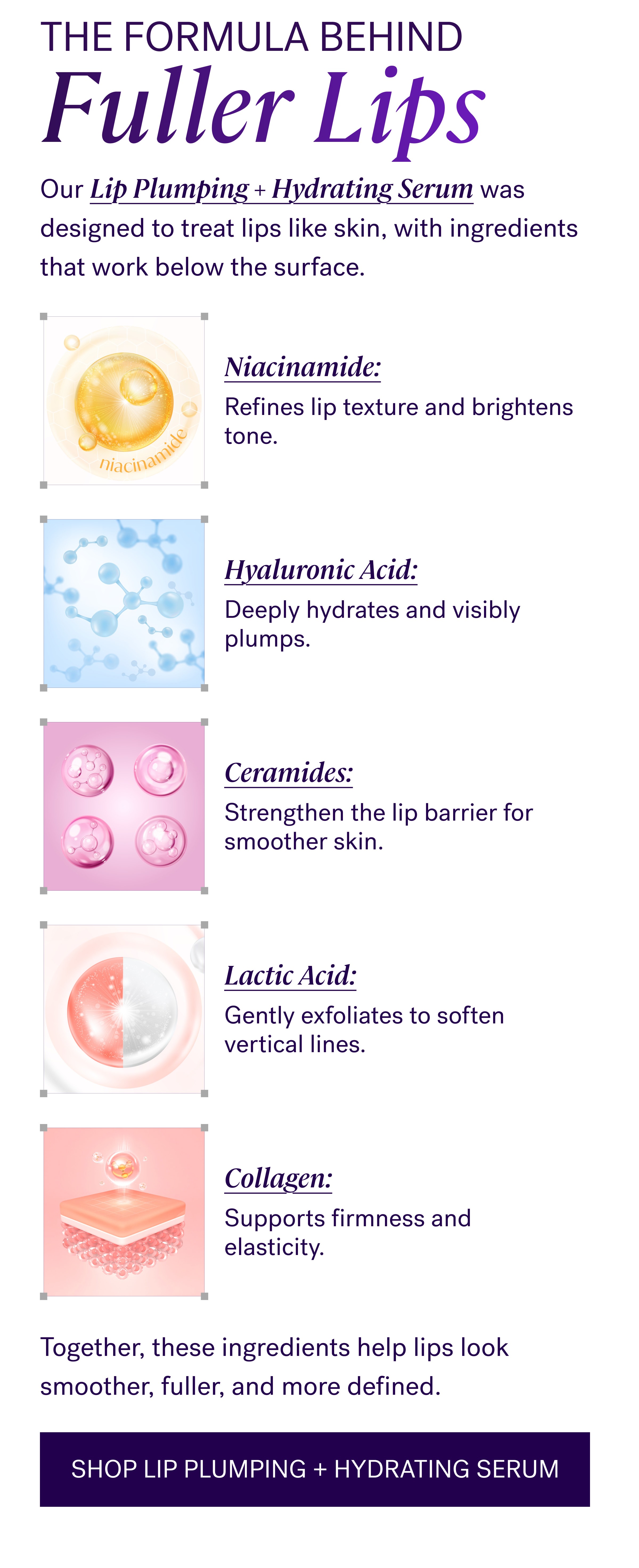 The Formula Behind Fuller Lips Our Lip Plumping + Hydrating Serum was designed to treat lips like skin, with ingredients that work below the surface. Niacinamide: Refines lip texture and brightens tone. Hyaluronic Acid: Deeply hydrates and visibly plumps. Ceramides: Strengthen the lip barrier for smoother skin. Lactic Acid: Gently exfoliates to soften vertical lines. Collagen: Supports firmness and elasticity. Together, these ingredients help lips look smoother, fuller, and more defined. Shop Lip Plumping + Hydrating Serum