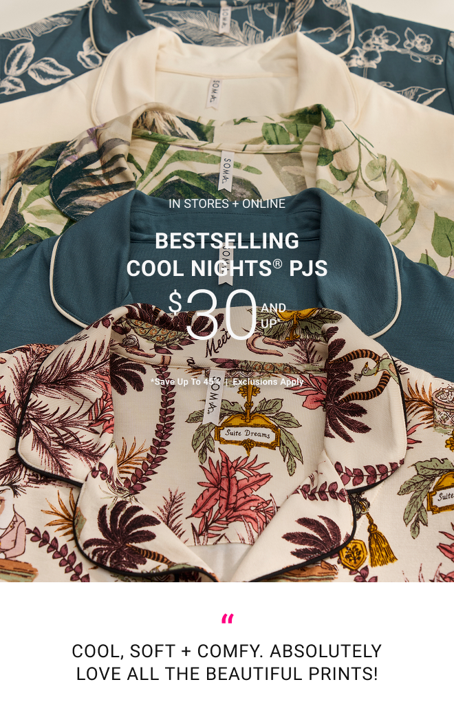 In stores + online Bestselling Cool Nights® PJs $30 and up* *Save up to 45%  |  Exclusions apply SHOP NOW Cool, soft + comfy. Absolutely love all the beautiful prints! 
