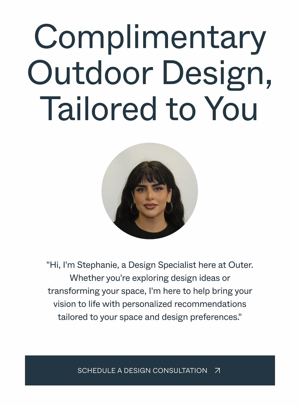 Complimentary Outdoor Design, Tailored to You "Hi, I'm Stephanie, a Design Specialist here at Outer. Whether you're exploring design ideas or transforming your space, I'm here to help bring your vision to life with personalized recommendations tailored to your space and design preferences."