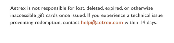 Aetrex is not responsible for lost, deleted, expired or otherwise inaccessible gift cards once issued. 