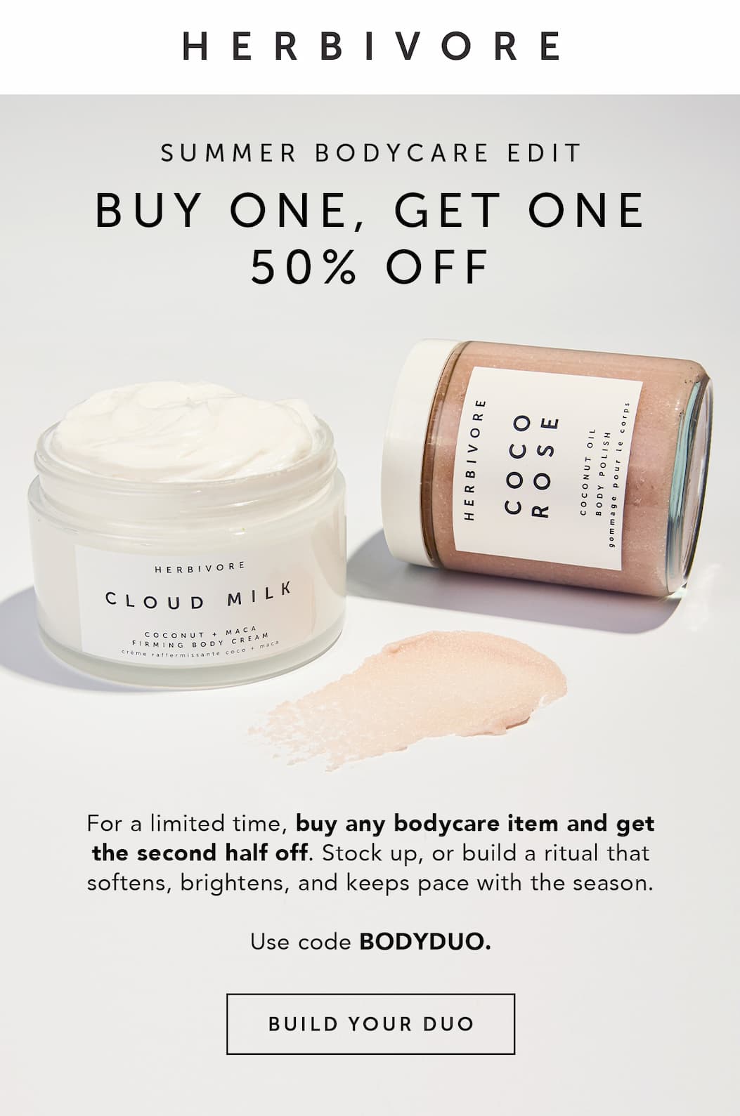SUMMER BODYCARE EDIT: BUY ONE, GET ONE 50% OFF. For a limited time, buy any bodycare item, and get the second half off. Stock up, or build a ritual that softens, brightens and keeps pace with the season. Use code BODYDUO. BUILD YOUR DUO.