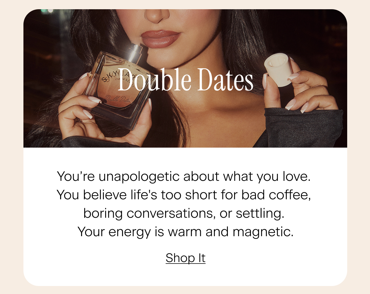 Double Dates: You’re unapologetic about what you love. You believe life's too short for bad coffee, boring conversations, or settling for less than what makes you happy. Your energy is warm and magnetic. Shop It