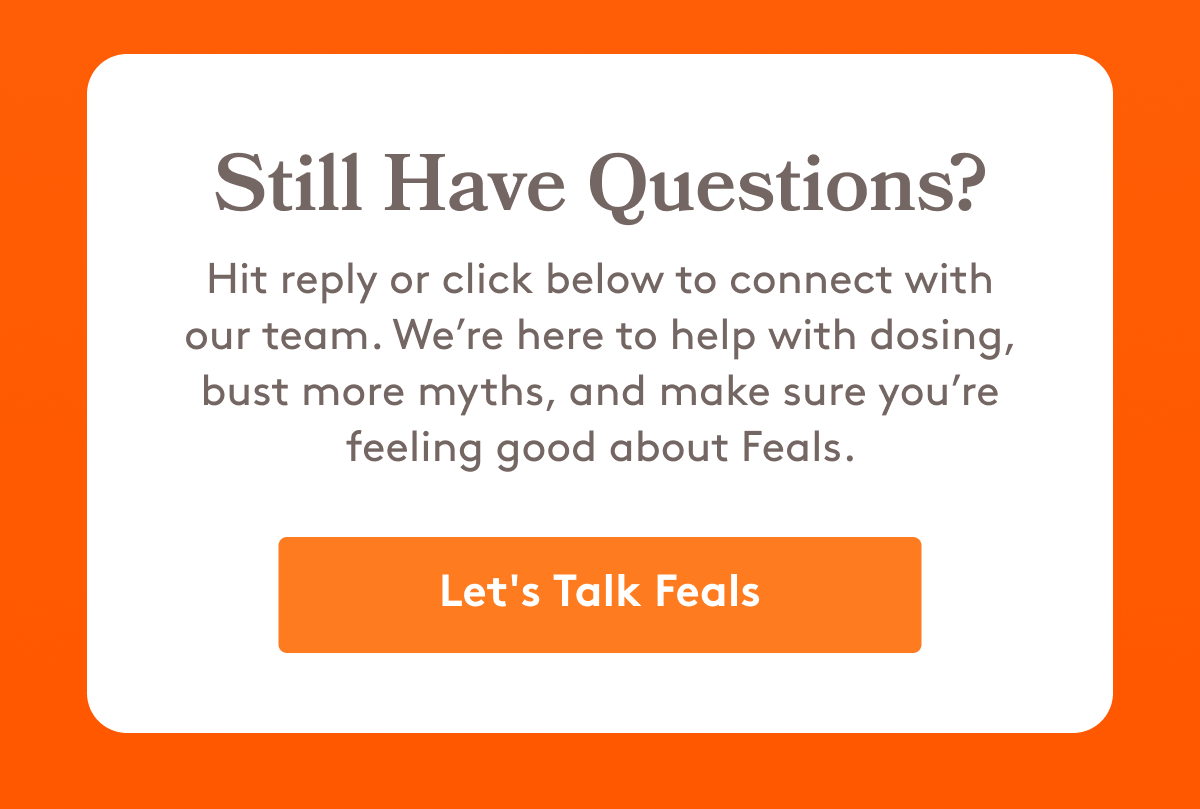 Still Have Questions? Hit reply or click below to connect with our team. We’re here to help with dosing, bust more myths, and make sure you’re feeling good about Feals.  [Let's Talk Feals]