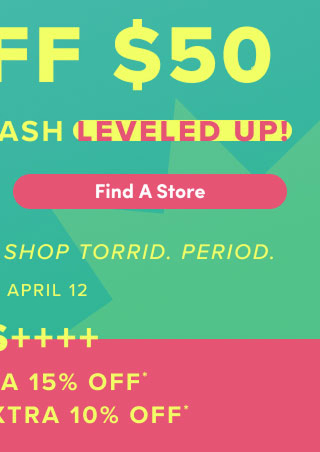 First Time Ever! | $30 Off $50 Bonus Torrid Cash Leveled Up! | Find A Store > | It's The Best Time To Shop Torrid. | Period. | April 9 - April 12 | Plus +++ | VIPS Extra 15% Off* | Loyalists Extra 10% Off*