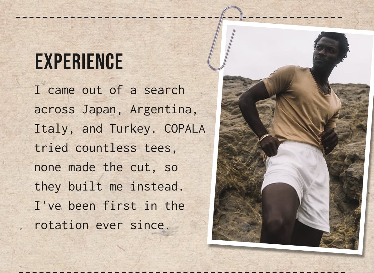 Experience - I came out of a search across Japan, Argentina, Italy, and Turkey. COPALA tried countless tees, none made the cut, so they built me instead. I've been first in the rotation ever since.